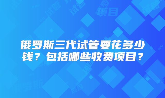 俄罗斯三代试管要花多少钱？包括哪些收费项目？