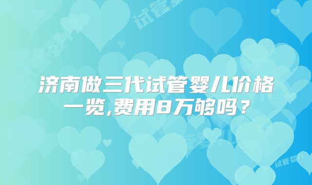 济南做三代试管婴儿价格一览,费用8万够吗？