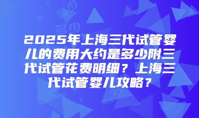 2025年上海三代试管婴儿的费用大约是多少附三代试管花费明细？上海三代试管婴儿攻略？