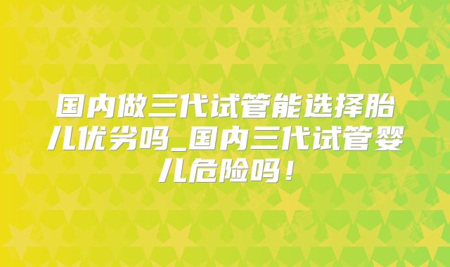 国内做三代试管能选择胎儿优劣吗_国内三代试管婴儿危险吗！