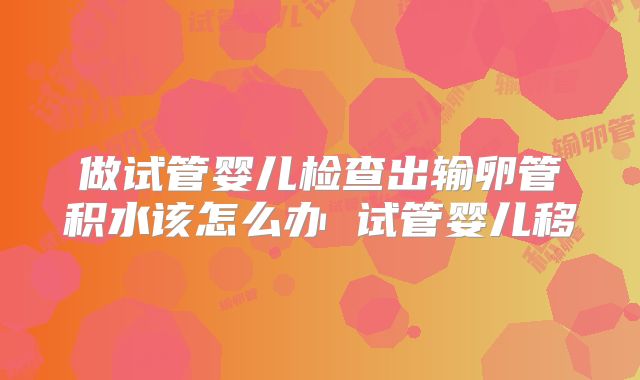 做试管婴儿检查出输卵管积水该怎么办 试管婴儿移