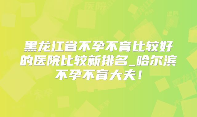 黑龙江省不孕不育比较好的医院比较新排名_哈尔滨不孕不育大夫！