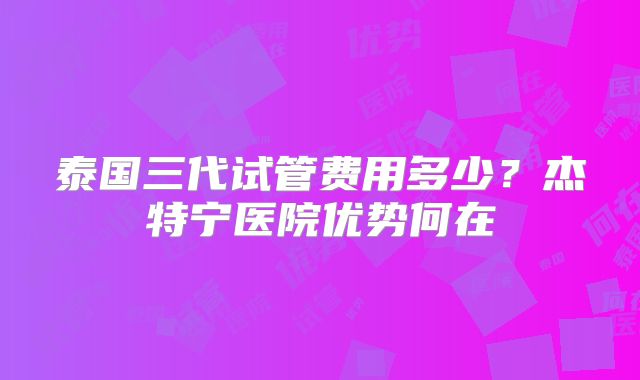 泰国三代试管费用多少？杰特宁医院优势何在