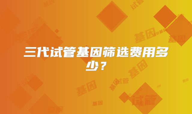 三代试管基因筛选费用多少？