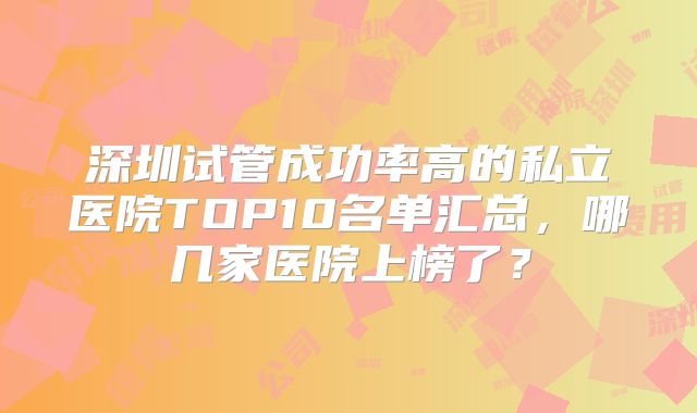深圳试管成功率高的私立医院TOP10名单汇总，哪几家医院上榜了？