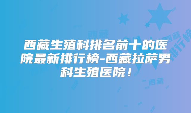 西藏生殖科排名前十的医院最新排行榜-西藏拉萨男科生殖医院！