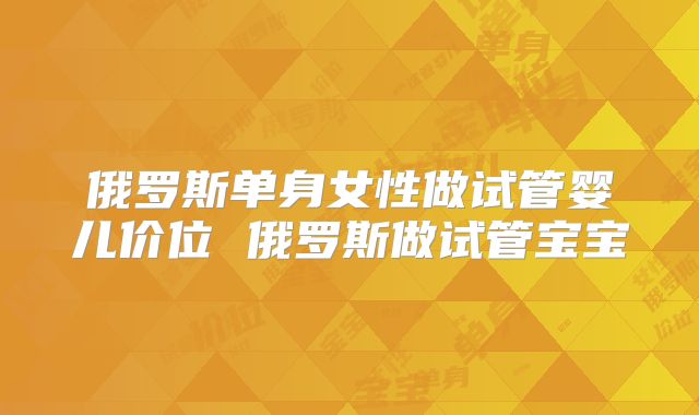 俄罗斯单身女性做试管婴儿价位 俄罗斯做试管宝宝