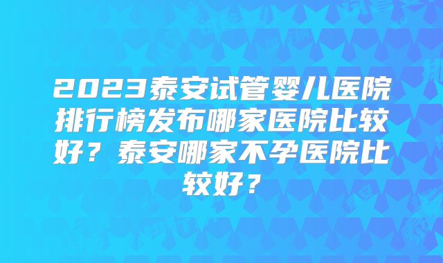 2023泰安试管婴儿医院排行榜发布哪家医院比较好?泰安哪家不孕医院比较好?
