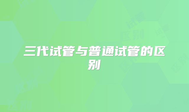 三代试管与普通试管的区别