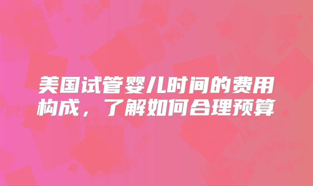 美国试管婴儿时间的费用构成,了解如何合理预算