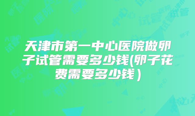 天津市第一中心医院做卵子试管需要多少钱(卵子花费需要多少钱）