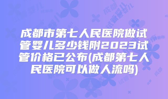 成都市第七人民医院做试管婴儿多少钱附2023试管价格已公布(成都第七人民医院可以做人流吗)