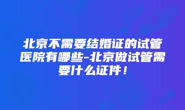 北京不需要结婚证的试管医院有哪些-北京做试管需要什么证件!