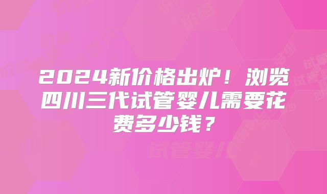 2024新价格出炉!浏览四川三代试管婴儿需要花费多少钱?