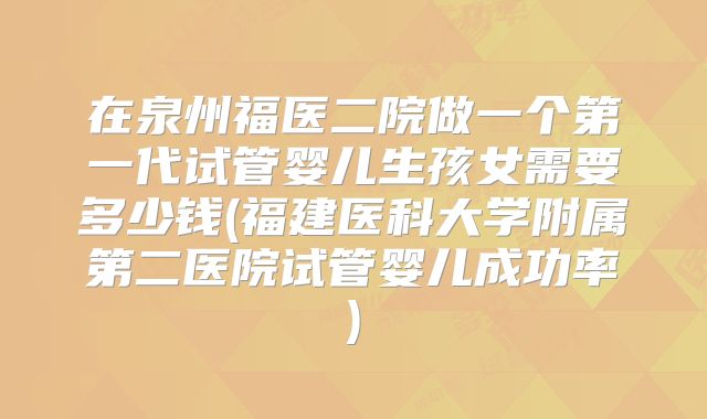 在泉州福医二院做一个第一代试管婴儿生孩女需要多少钱(福建医科大学附属第二医院试管婴儿成功率)