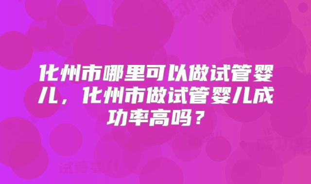 化州市哪里可以做试管婴儿，化州市做试管婴儿成功率高吗？