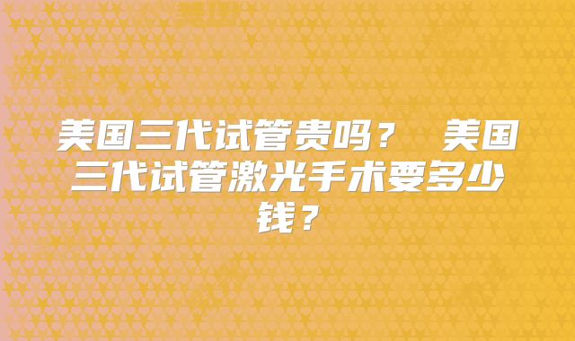 美国三代试管贵吗？ 美国三代试管激光手术要多少钱？