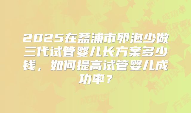 2025在荔浦市卵泡少做三代试管婴儿长方案多少钱,如何提高试管婴儿成功率?