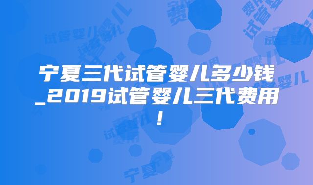 宁夏三代试管婴儿多少钱_2019试管婴儿三代费用！
