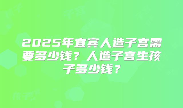 2025年宜宾人造子宫需要多少钱？人造子宫生孩子多少钱？
