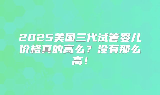 2025美国三代试管婴儿价格真的高么？没有那么高！