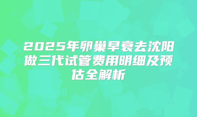 2025年卵巢早衰去沈阳做三代试管费用明细及预估全解析