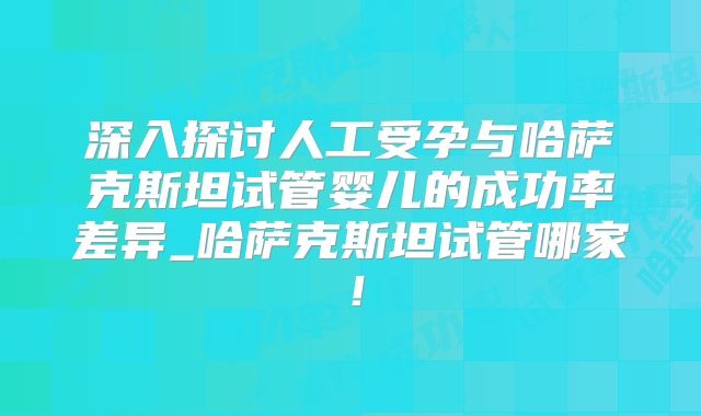 深入探讨人工受孕与哈萨克斯坦试管婴儿的成功率差异_哈萨克斯坦试管哪家！