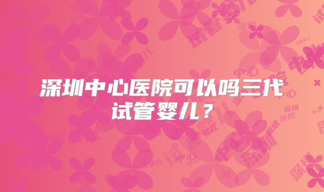 深圳中心医院可以吗三代试管婴儿？