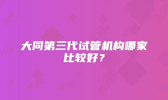 大同第三代试管机构哪家比较好？