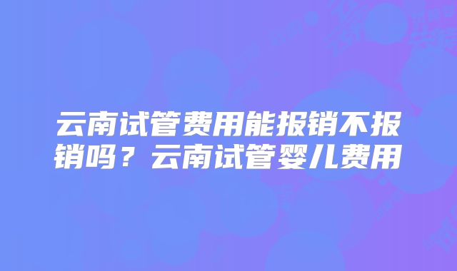 云南试管费用能报销不报销吗?云南试管婴儿费用