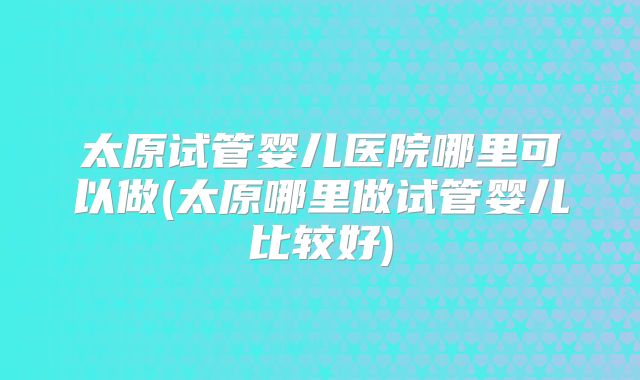 太原试管婴儿医院哪里可以做(太原哪里做试管婴儿比较好)