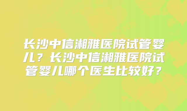 长沙中信湘雅医院试管婴儿？长沙中信湘雅医院试管婴儿哪个医生比较好？