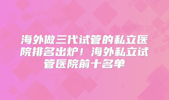 海外做三代试管的私立医院排名出炉！海外私立试管医院前十名单
