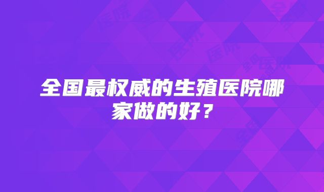 全国最权威的生殖医院哪家做的好?