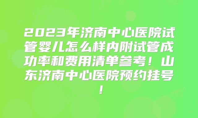 2023年济南中心医院试管婴儿怎么样内附试管成功率和费用清单参考！山东济南中心医院预约挂号！