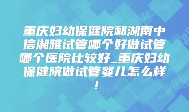 重庆妇幼保健院和湖南中信湘雅试管哪个好做试管哪个医院比较好_重庆妇幼保健院做试管婴儿怎么样！