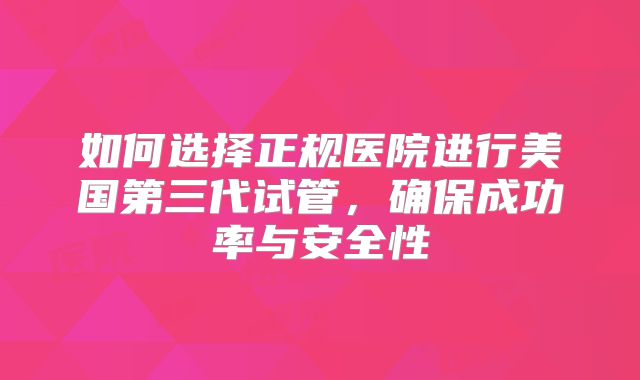 如何选择正规医院进行美国第三代试管，确保成功率与安全性