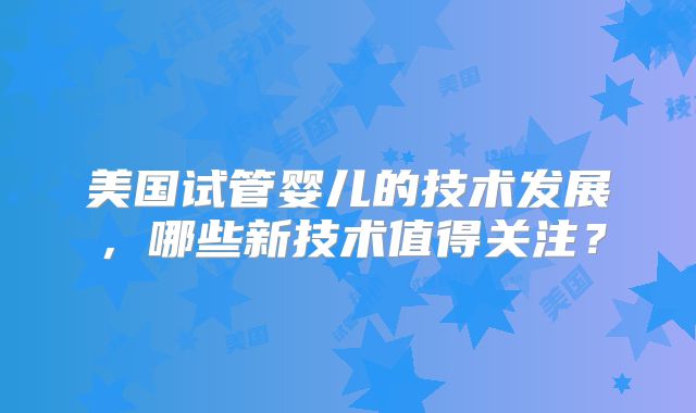 美国试管婴儿的技术发展，哪些新技术值得关注？