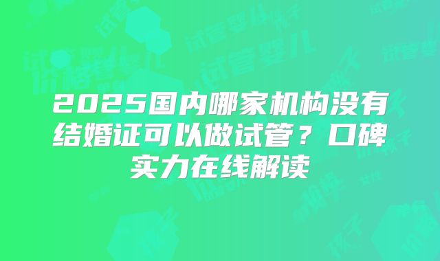 2025国内哪家机构没有结婚证可以做试管？口碑实力在线解读