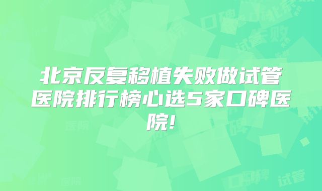 北京反复移植失败做试管医院排行榜心选5家口碑医院!