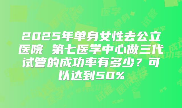2025年单身女性去公立医院 第七医学中心做三代试管的成功率有多少？可以达到50%