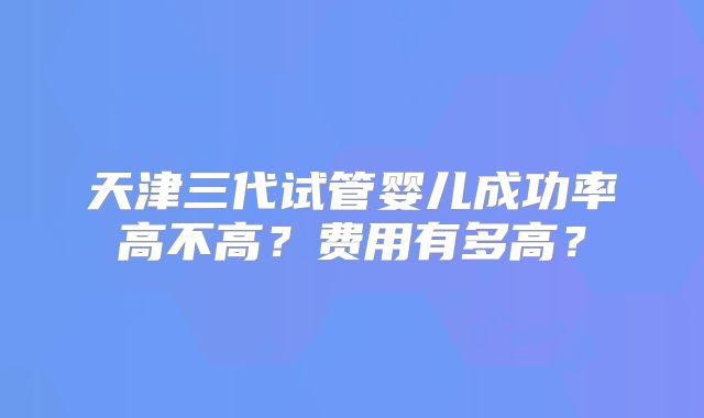 天津三代试管婴儿成功率高不高？费用有多高？