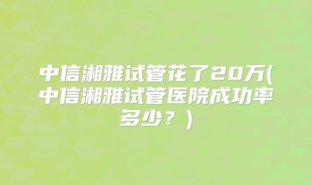 中信湘雅试管花了20万(中信湘雅试管医院成功率多少？)