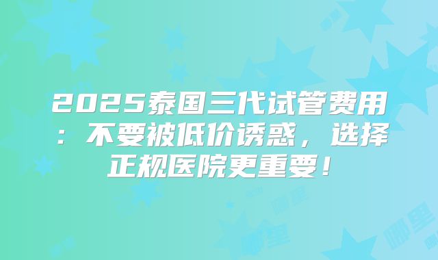 2025泰国三代试管费用:不要被低价诱惑,选择正规医院更重要!