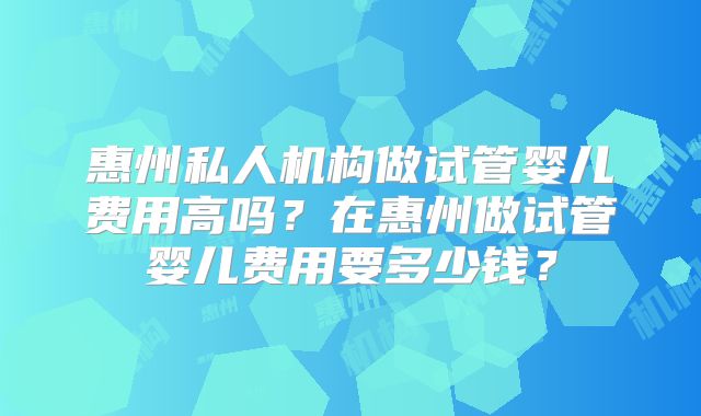 惠州私人机构做试管婴儿费用高吗?在惠州做试管婴儿费用要多少钱?