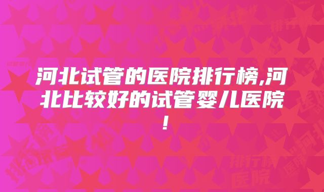 河北试管的医院排行榜,河北比较好的试管婴儿医院！