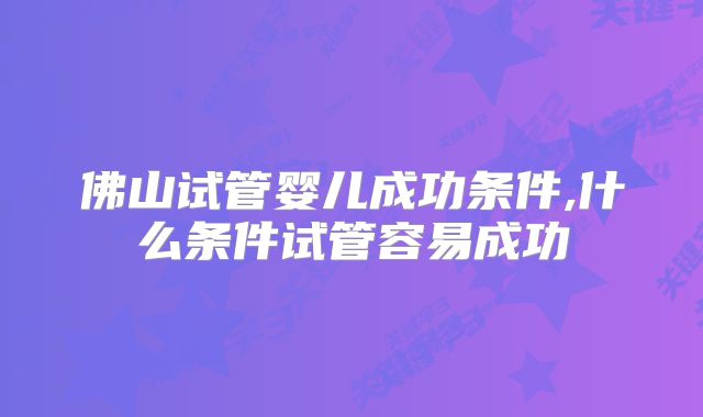 佛山试管婴儿成功条件,什么条件试管容易成功