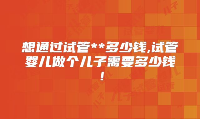 想通过试管**多少钱,试管婴儿做个儿子需要多少钱！