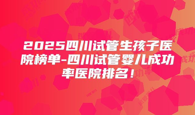 2025四川试管生孩子医院榜单-四川试管婴儿成功率医院排名!