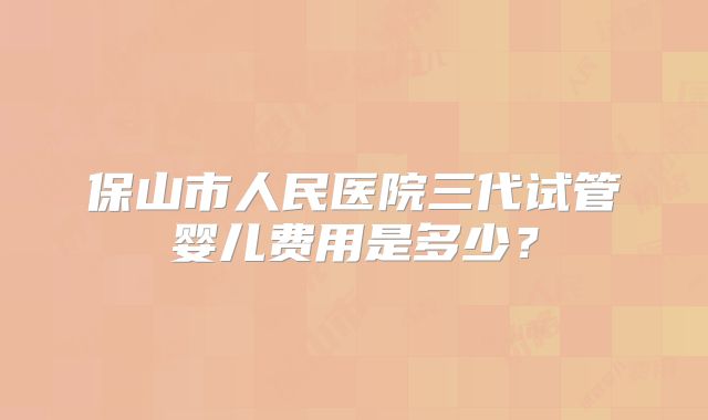 保山市人民医院三代试管婴儿费用是多少？